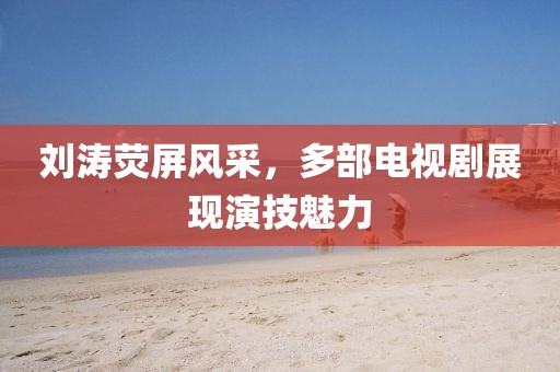 劉濤熒屏風(fēng)采，多部電視劇展現(xiàn)演技魅力