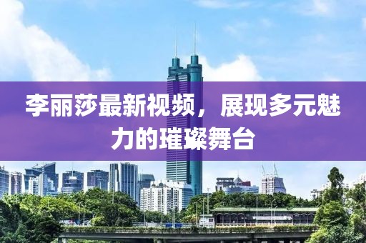 李麗莎最新視頻，展現(xiàn)多元魅力的璀璨舞臺(tái)