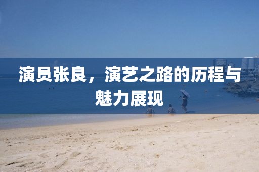 演員張良，演藝之路的歷程與魅力展現
