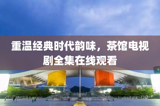 重溫經(jīng)典時(shí)代韻味，茶館電視劇全集在線觀看
