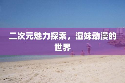 二次元魅力探索，濕妹動漫的世界