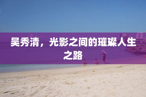 吳秀清，光影之間的璀璨人生之路