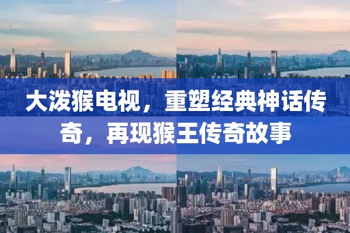 大潑猴電視，重塑經(jīng)典神話傳奇，再現(xiàn)猴王傳奇故事