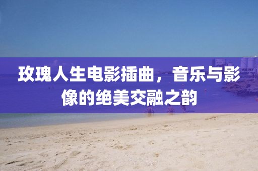 玫瑰人生電影插曲，音樂與影像的絕美交融之韻