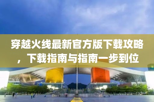 穿越火線最新官方版下載攻略，下載指南與指南一步到位