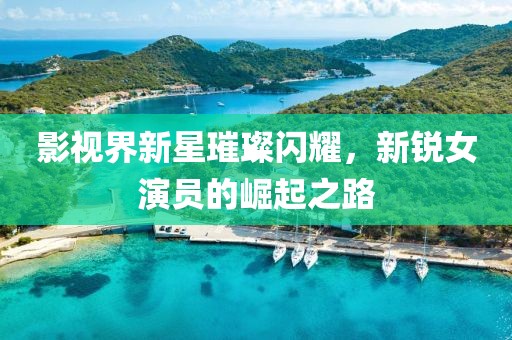 影視界新星璀璨閃耀，新銳女演員的崛起之路