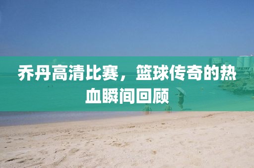 喬丹高清比賽，籃球傳奇的熱血瞬間回顧