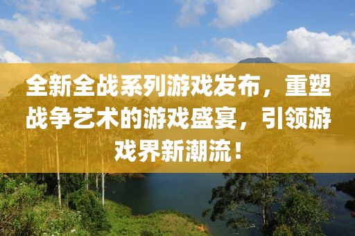 全新全戰(zhàn)系列游戲發(fā)布，重塑戰(zhàn)爭(zhēng)藝術(shù)的游戲盛宴，引領(lǐng)游戲界新潮流！