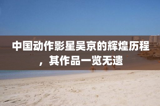 中國(guó)動(dòng)作影星吳京的輝煌歷程，其作品一覽無(wú)遺