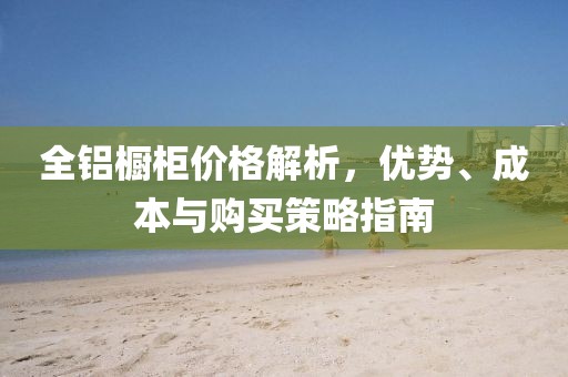 全鋁櫥柜價(jià)格解析，優(yōu)勢(shì)、成本與購(gòu)買(mǎi)策略指南