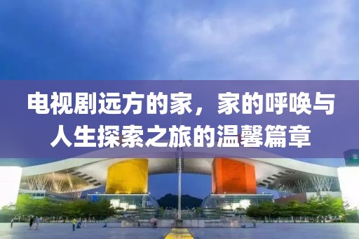 電視劇遠(yuǎn)方的家，家的呼喚與人生探索之旅的溫馨篇章