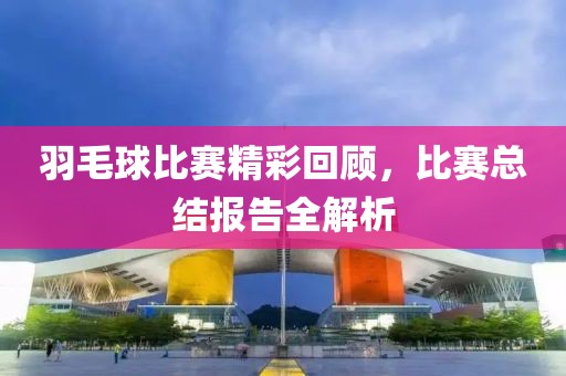 羽毛球比賽精彩回顧，比賽總結報告全解析
