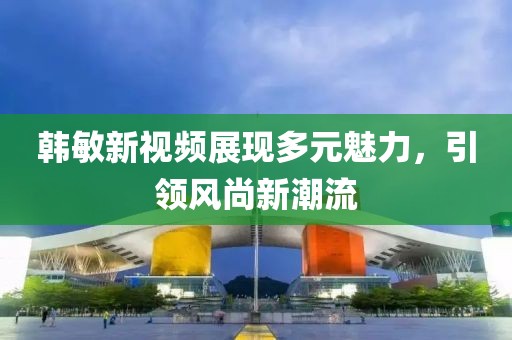 韓敏新視頻展現(xiàn)多元魅力，引領(lǐng)風尚新潮流