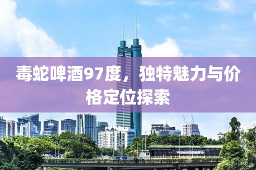 毒蛇啤酒97度，獨(dú)特魅力與價(jià)格定位探索