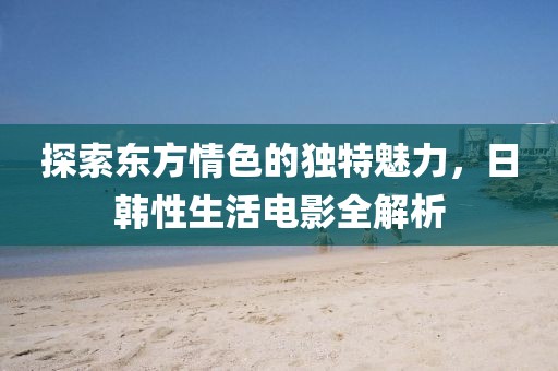 探索東方情色的獨(dú)特魅力，日韓性生活電影全解析