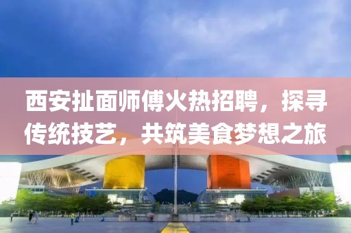 西安扯面師傅火熱招聘，探尋傳統(tǒng)技藝，共筑美食夢想之旅