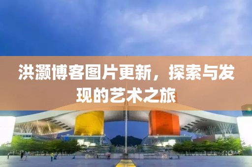 洪灝博客圖片更新，探索與發(fā)現(xiàn)的藝術(shù)之旅