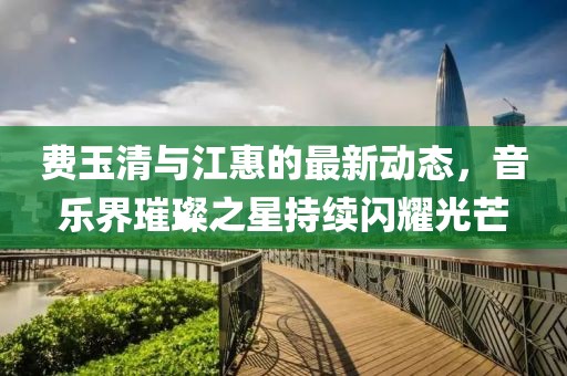 費玉清與江惠的最新動態(tài)，音樂界璀璨之星持續(xù)閃耀光芒