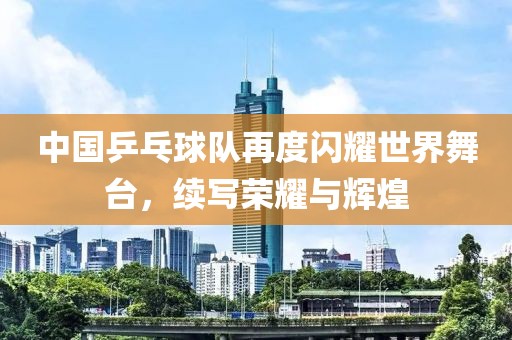 中國乒乓球隊再度閃耀世界舞臺，續(xù)寫榮耀與輝煌