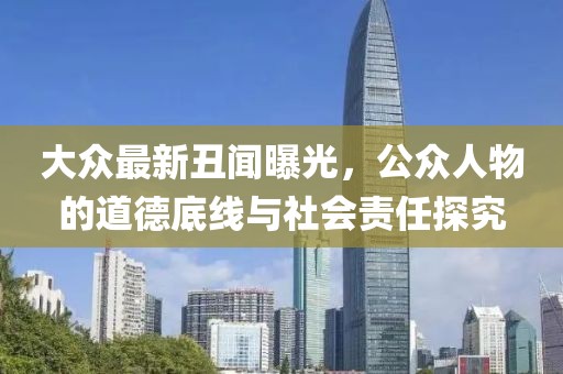 大眾最新丑聞曝光，公眾人物的道德底線(xiàn)與社會(huì)責(zé)任探究
