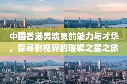 中國香港男演員的魅力與才華，探尋影視界的璀璨之星之旅