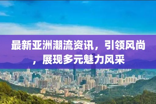 最新亞洲潮流資訊，引領(lǐng)風(fēng)尚，展現(xiàn)多元魅力風(fēng)采