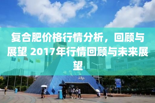 復(fù)合肥價格行情分析，回顧與展望 2017年行情回顧與未來展望