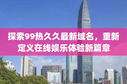 探索99熱久久最新域名，重新定義在線娛樂體驗新篇章