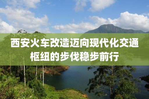 西安火車改造邁向現代化交通樞紐的步伐穩(wěn)步前行