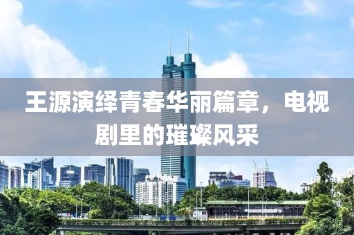 王源演繹青春華麗篇章，電視劇里的璀璨風(fēng)采
