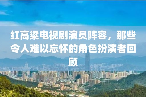 紅高粱電視劇演員陣容，那些令人難以忘懷的角色扮演者回顧