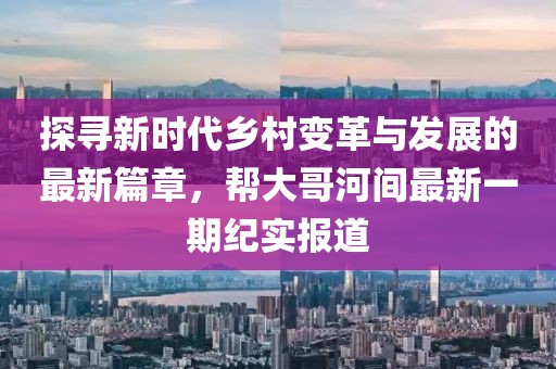 探尋新時代鄉(xiāng)村變革與發(fā)展的最新篇章，幫大哥河間最新一期紀(jì)實報道