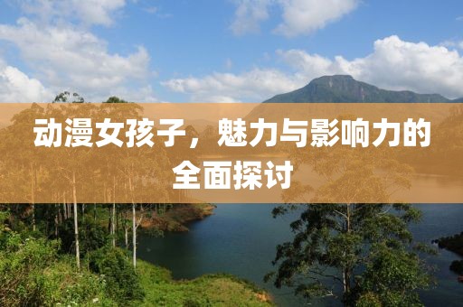動漫女孩子，魅力與影響力的全面探討