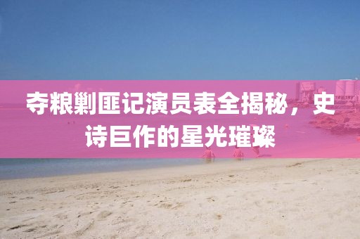 奪糧剿匪記演員表全揭秘，史詩(shī)巨作的星光璀璨
