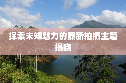 探索未知魅力的最新拍攝主題揭曉