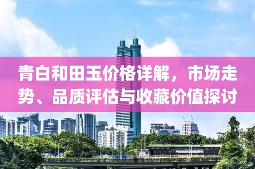 青白和田玉價格詳解，市場走勢、品質(zhì)評估與收藏價值探討