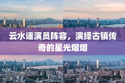 云水謠演員陣容，演繹古鎮(zhèn)傳奇的星光熠熠