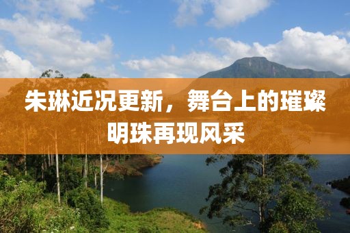 朱琳近況更新，舞臺上的璀璨明珠再現(xiàn)風(fēng)采