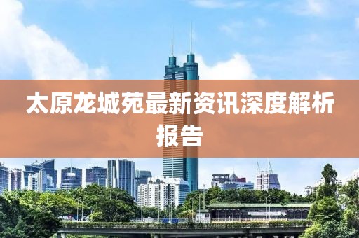 太原龍城苑最新資訊深度解析報(bào)告