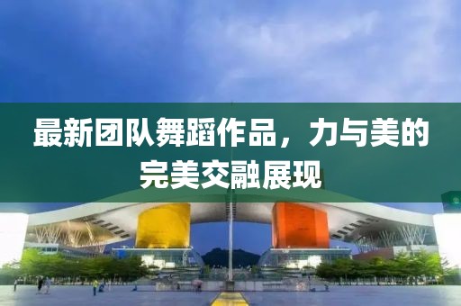 最新團(tuán)隊(duì)舞蹈作品，力與美的完美交融展現(xiàn)