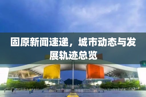 固原新聞速遞，城市動態(tài)與發(fā)展軌跡總覽