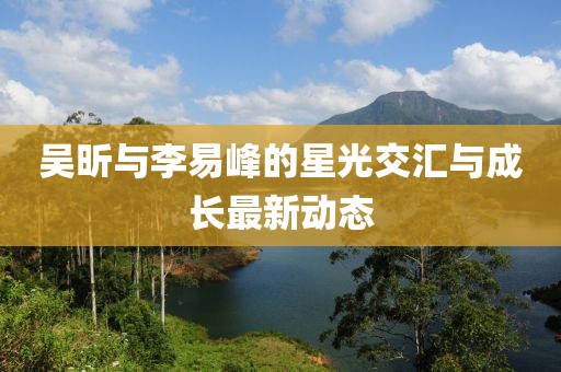 吳昕與李易峰的星光交匯與成長最新動(dòng)態(tài)