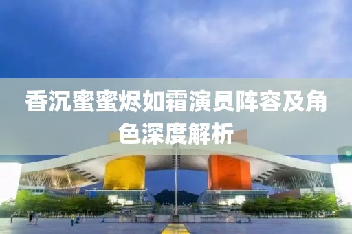 香沉蜜蜜燼如霜演員陣容及角色深度解析