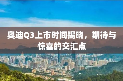 奧迪Q3上市時間揭曉，期待與驚喜的交匯點