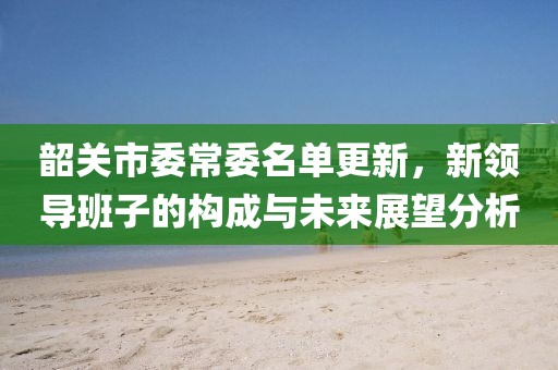 韶關(guān)市委常委名單更新，新領(lǐng)導(dǎo)班子的構(gòu)成與未來展望分析
