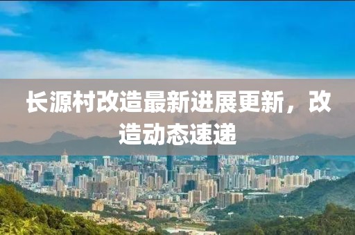 長源村改造最新進展更新，改造動態(tài)速遞
