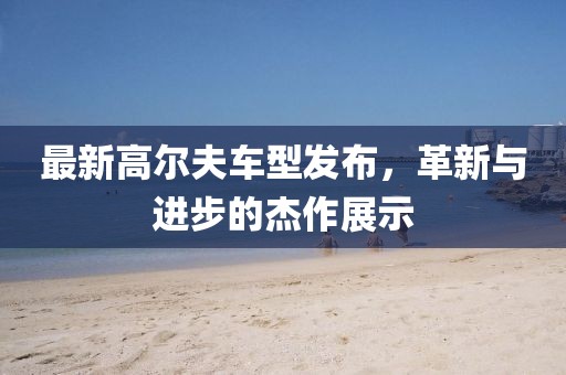 最新高爾夫車型發(fā)布，革新與進(jìn)步的杰作展示