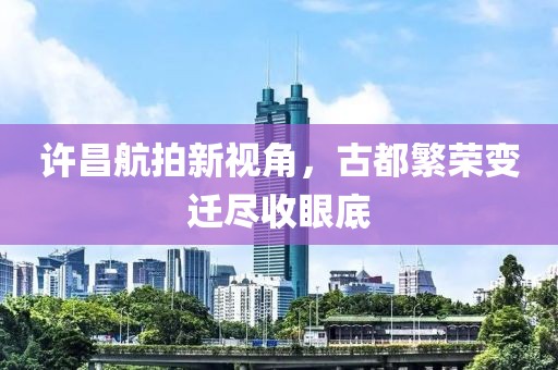 許昌航拍新視角，古都繁榮變遷盡收眼底