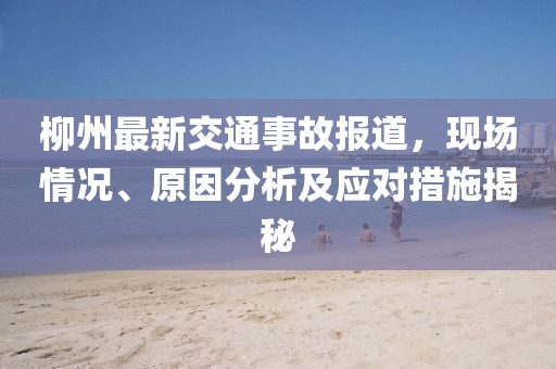 柳州最新交通事故報(bào)道，現(xiàn)場(chǎng)情況、原因分析及應(yīng)對(duì)措施揭秘
