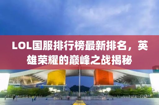 LOL國服排行榜最新排名，英雄榮耀的巔峰之戰(zhàn)揭秘